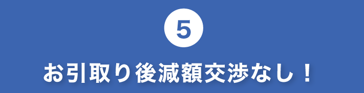 5.お引き取り後減額交渉なし!